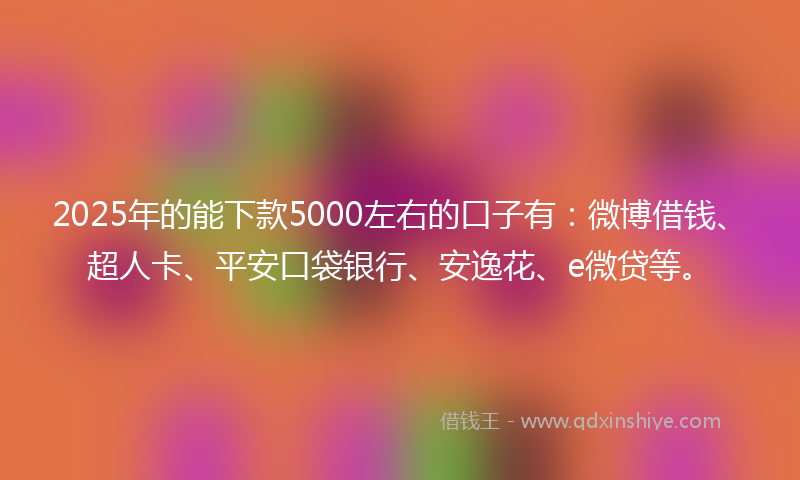 2025年的能下款5000左右的口子有：微博借钱、超人卡、平安口袋银行、安逸花、e微贷等。