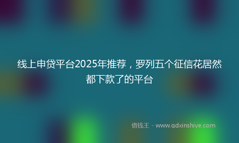 线上申贷平台2025年推荐，罗列五个征信花居然都下款了的平台