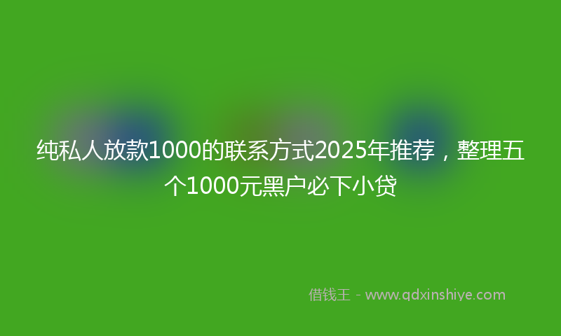 纯私人放款1000的联系方式2025年推荐，整理五个1000元黑户必下小贷