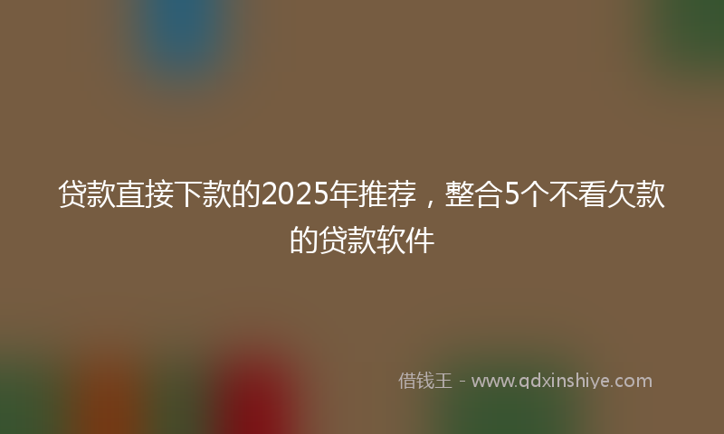 贷款直接下款的2025年推荐，整合5个不看欠款的贷款软件