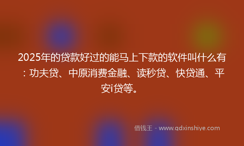 2025年的贷款好过的能马上下款的软件叫什么有：功夫贷、中原消费金融、读秒贷、快贷通、平安i贷等。