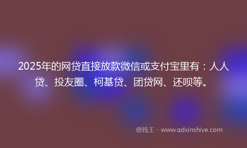 2025年的网贷直接放款微信或支付宝里有：人人贷、投友圈、柯基贷、团贷网、还呗等。