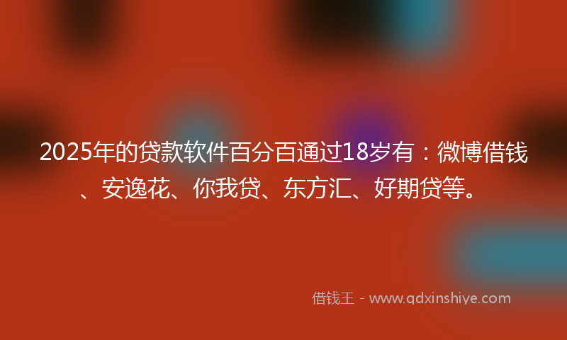 2025年的贷款软件百分百通过18岁有：微博借钱、安逸花、你我贷、东方汇、好期贷等。