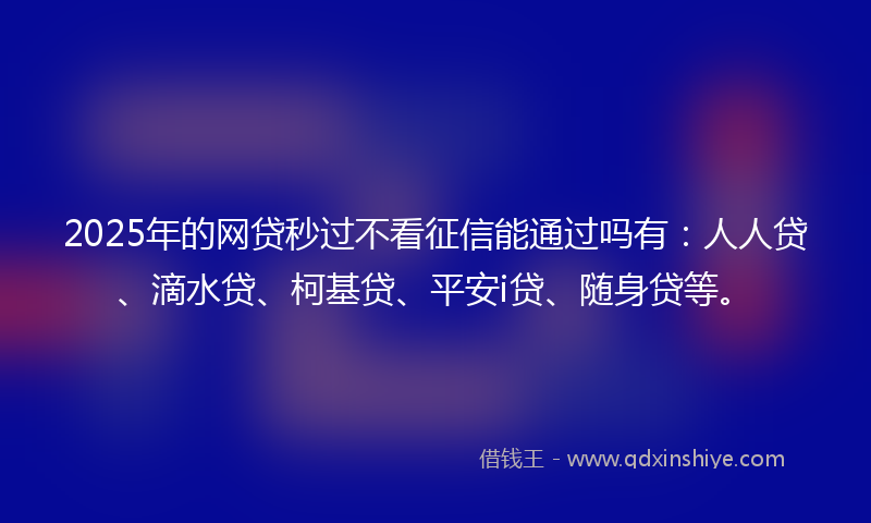 2025年的网贷秒过不看征信能通过吗有：人人贷、滴水贷、柯基贷、平安i贷、随身贷等。