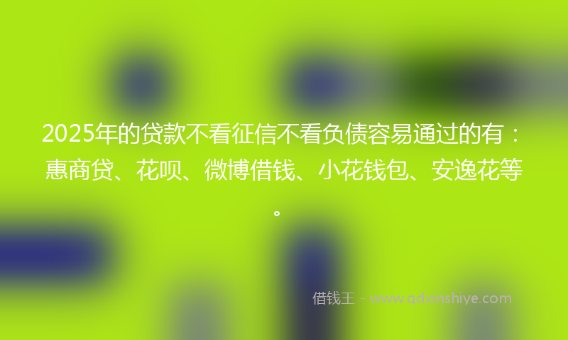 2025年的贷款不看征信不看负债容易通过的有：惠商贷、花呗、微博借钱、小花钱包、安逸花等。
