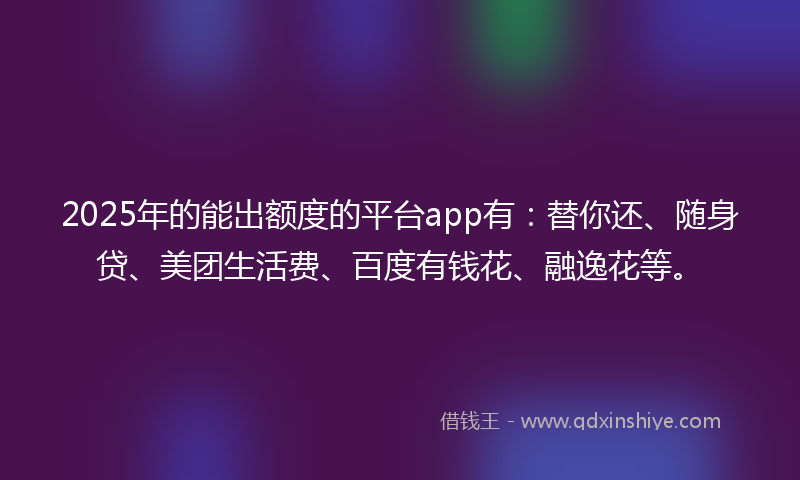 2025年的能出额度的平台app有：替你还、随身贷、美团生活费、百度有钱花、融逸花等。