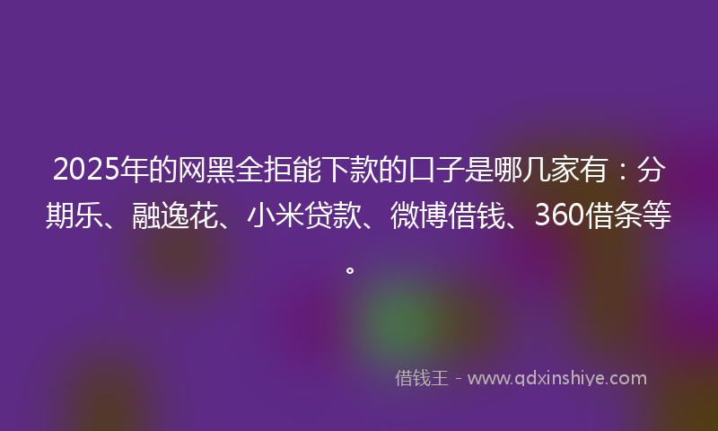 2025年的网黑全拒能下款的口子是哪几家有：分期乐、融逸花、小米贷款、微博借钱、360借条等。