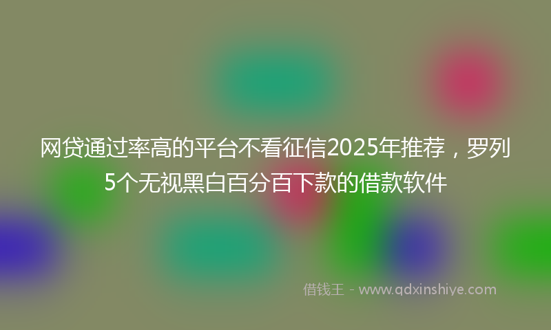 网贷通过率高的平台不看征信2025年推荐，罗列5个无视黑白百分百下款的借款软件