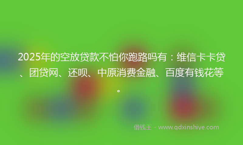 2025年的空放贷款不怕你跑路吗有：维信卡卡贷、团贷网、还呗、中原消费金融、百度有钱花等。