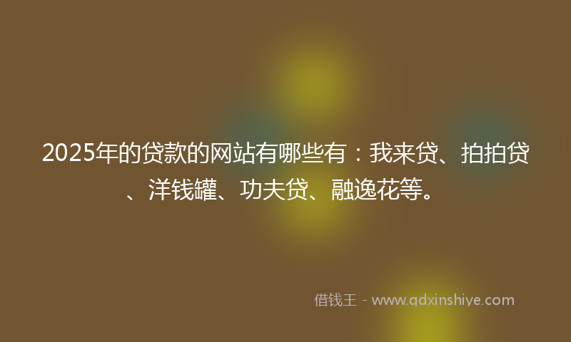 2025年的贷款的网站有哪些有：我来贷、拍拍贷、洋钱罐、功夫贷、融逸花等。