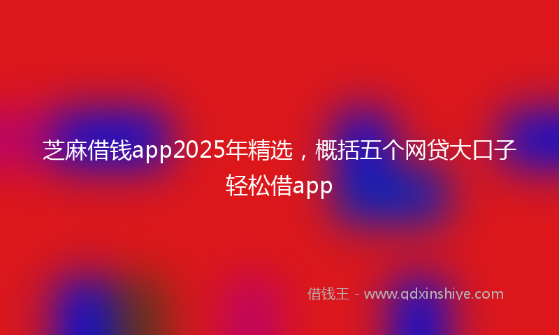 芝麻借钱app2025年精选，概括五个网贷大口子轻松借app
