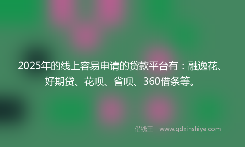 2025年的线上容易申请的贷款平台有：融逸花、好期贷、花呗、省呗、360借条等。