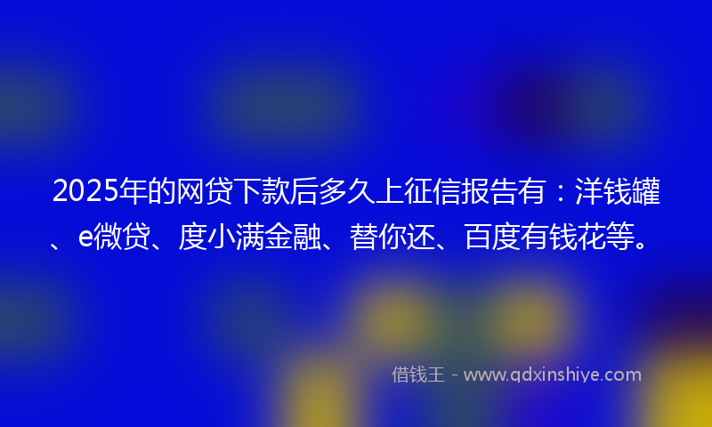 2025年的网贷下款后多久上征信报告有：洋钱罐、e微贷、度小满金融、替你还、百度有钱花等。