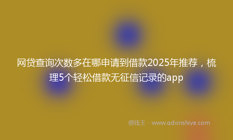 网贷查询次数多在哪申请到借款2025年推荐，梳理5个轻松借款无征信记录的app