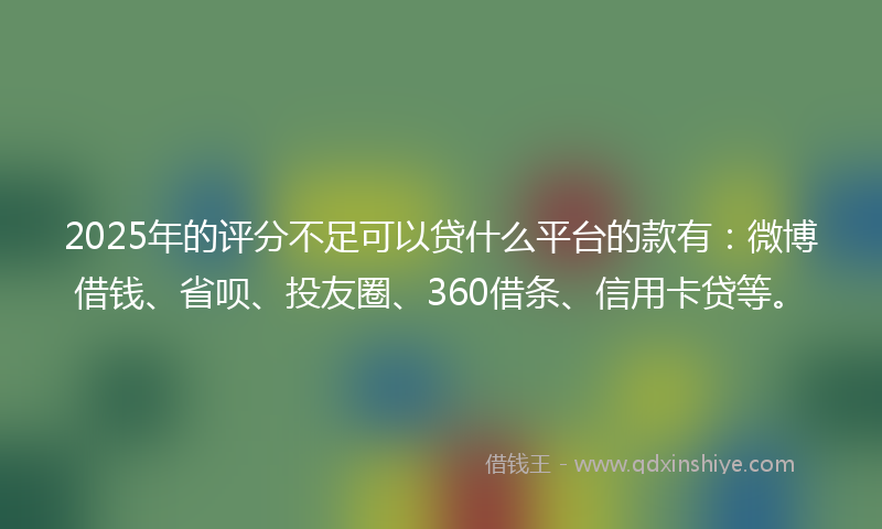 2025年的评分不足可以贷什么平台的款有：微博借钱、省呗、投友圈、360借条、信用卡贷等。
