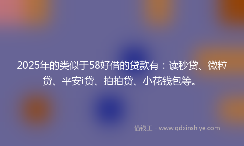 2025年的类似于58好借的贷款有：读秒贷、微粒贷、平安i贷、拍拍贷、小花钱包等。