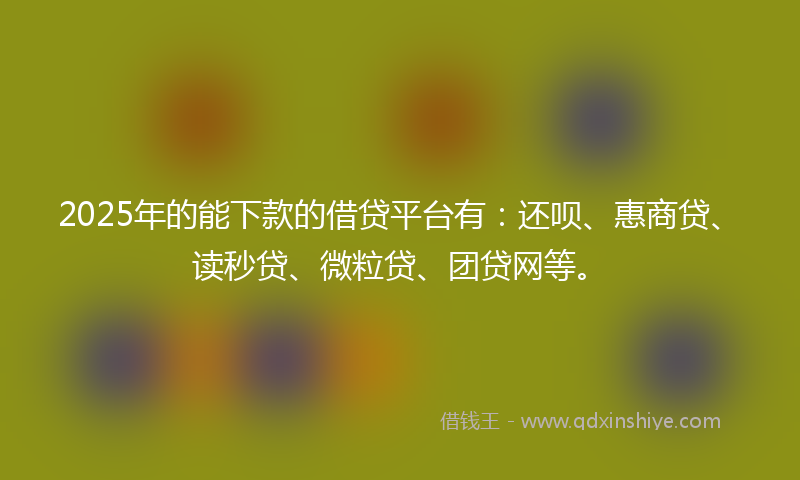 2025年的能下款的借贷平台有：还呗、惠商贷、读秒贷、微粒贷、团贷网等。
