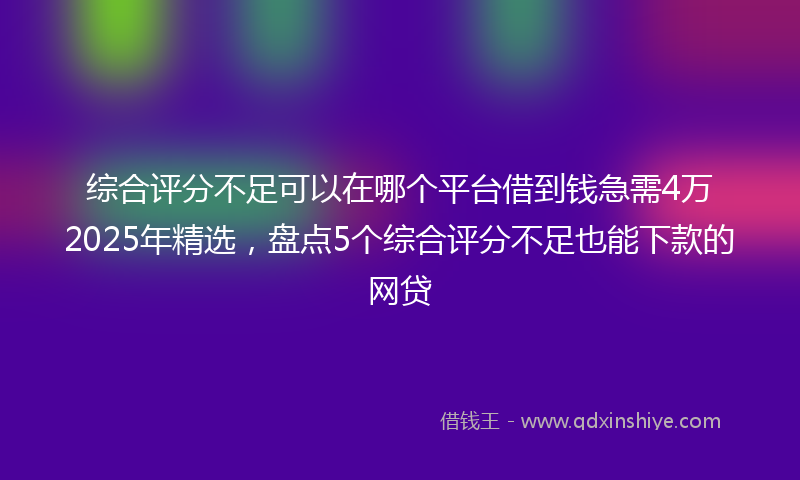 综合评分不足可以在哪个平台借到钱急需4万2025年精选，盘点5个综合评分不足也能下款的网贷