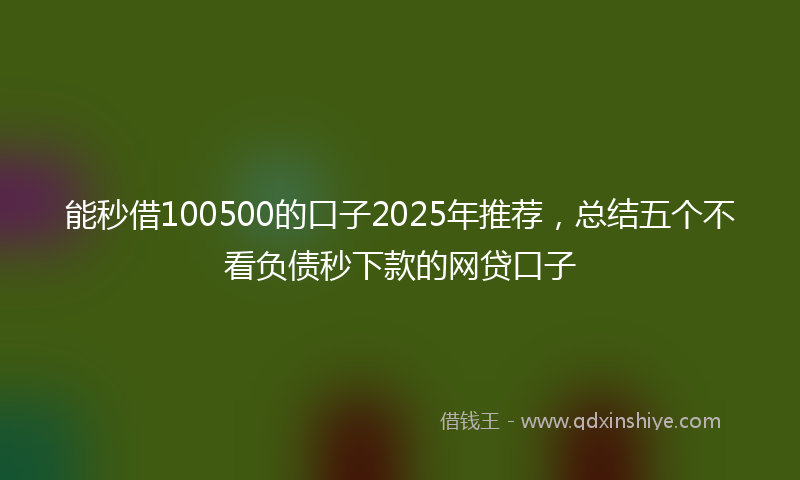 能秒借100500的口子2025年推荐，总结五个不看负债秒下款的网贷口子