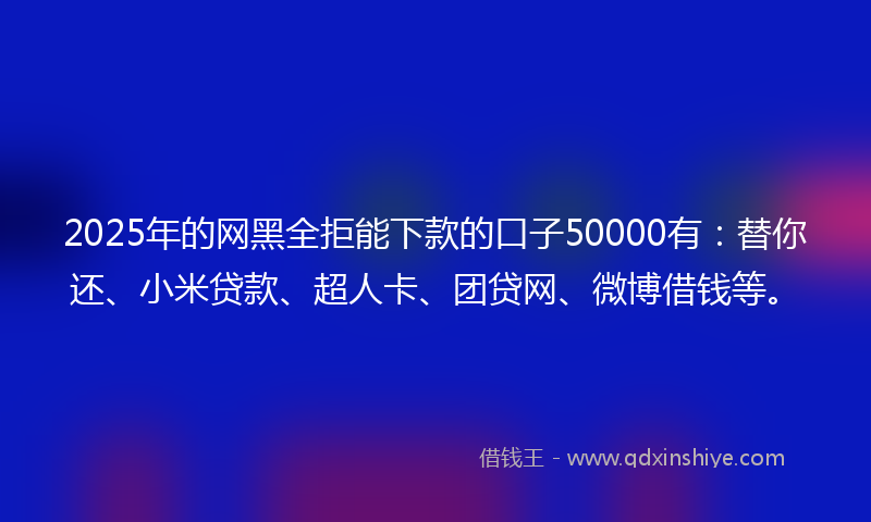 2025年的网黑全拒能下款的口子50000有：替你还、小米贷款、超人卡、团贷网、微博借钱等。