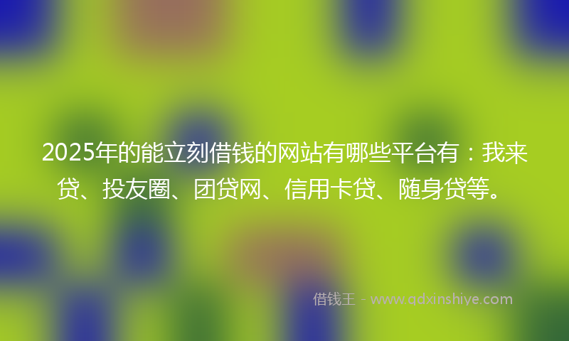 2025年的能立刻借钱的网站有哪些平台有：我来贷、投友圈、团贷网、信用卡贷、随身贷等。