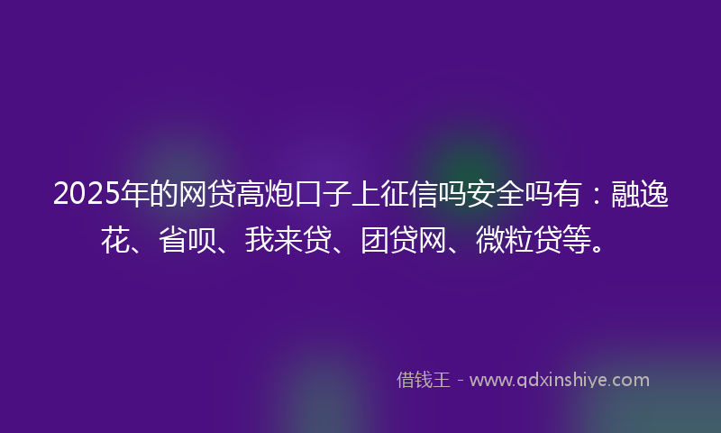 2025年的网贷高炮口子上征信吗安全吗有：融逸花、省呗、我来贷、团贷网、微粒贷等。