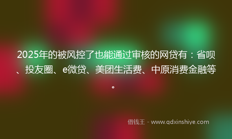 2025年的被风控了也能通过审核的网贷有：省呗、投友圈、e微贷、美团生活费、中原消费金融等。