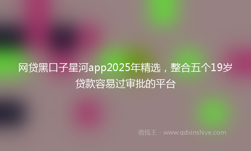 网贷黑口子星河app2025年精选，整合五个19岁贷款容易过审批的平台