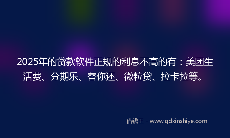 2025年的贷款软件正规的利息不高的有：美团生活费、分期乐、替你还、微粒贷、拉卡拉等。