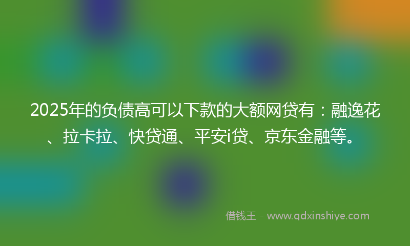 2025年的负债高可以下款的大额网贷有：融逸花、拉卡拉、快贷通、平安i贷、京东金融等。