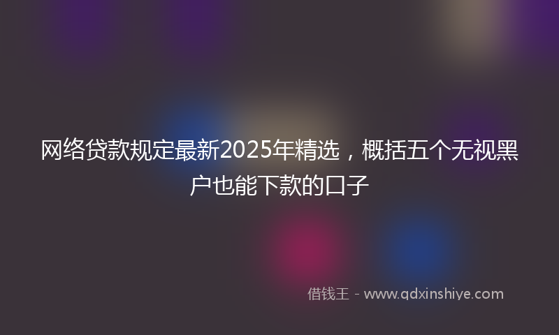 网络贷款规定最新2025年精选，概括五个无视黑户也能下款的口子