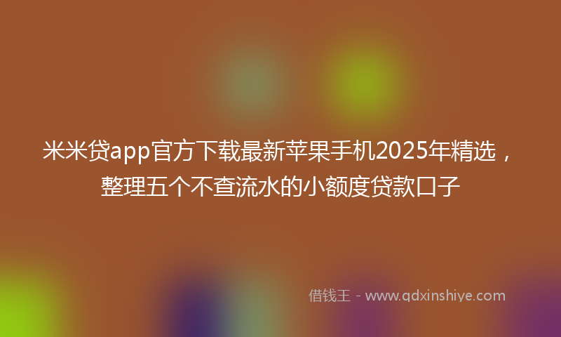 米米贷app官方下载最新苹果手机2025年精选，整理五个不查流水的小额度贷款口子