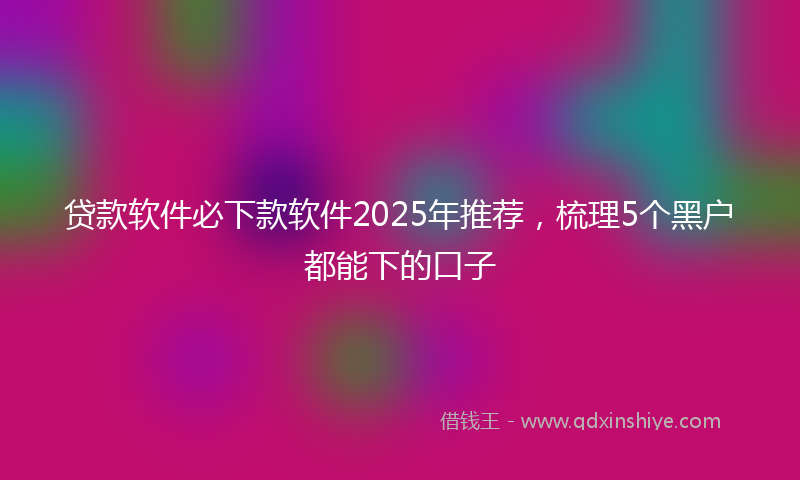 贷款软件必下款软件2025年推荐，梳理5个黑户都能下的口子