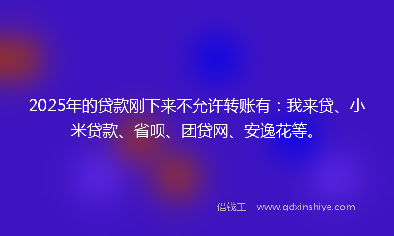 2025年的贷款刚下来不允许转账有：我来贷、小米贷款、省呗、团贷网、安逸花等。