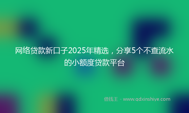 网络贷款新口子2025年精选，分享5个不查流水的小额度贷款平台