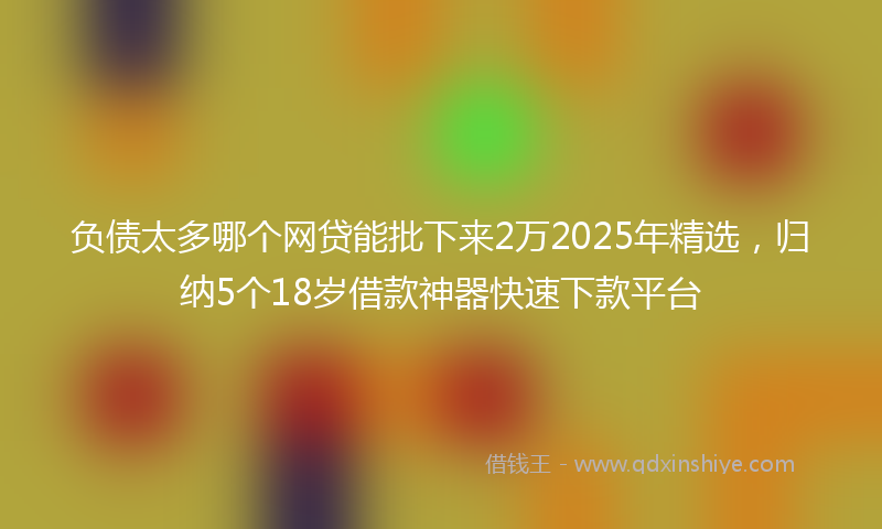 负债太多哪个网贷能批下来2万2025年精选，归纳5个18岁借款神器快速下款平台