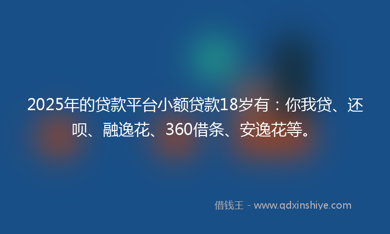 2025年的贷款平台小额贷款18岁有：你我贷、还呗、融逸花、360借条、安逸花等。