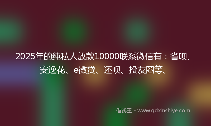 2025年的纯私人放款10000联系微信有：省呗、安逸花、e微贷、还呗、投友圈等。