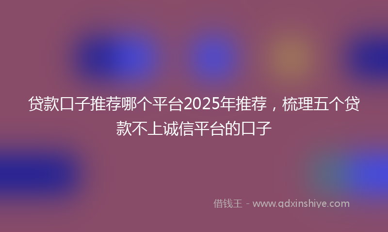 贷款口子推荐哪个平台2025年推荐，梳理五个贷款不上诚信平台的口子