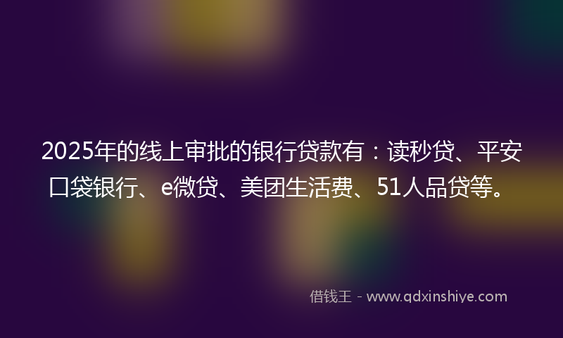 2025年的线上审批的银行贷款有：读秒贷、平安口袋银行、e微贷、美团生活费、51人品贷等。