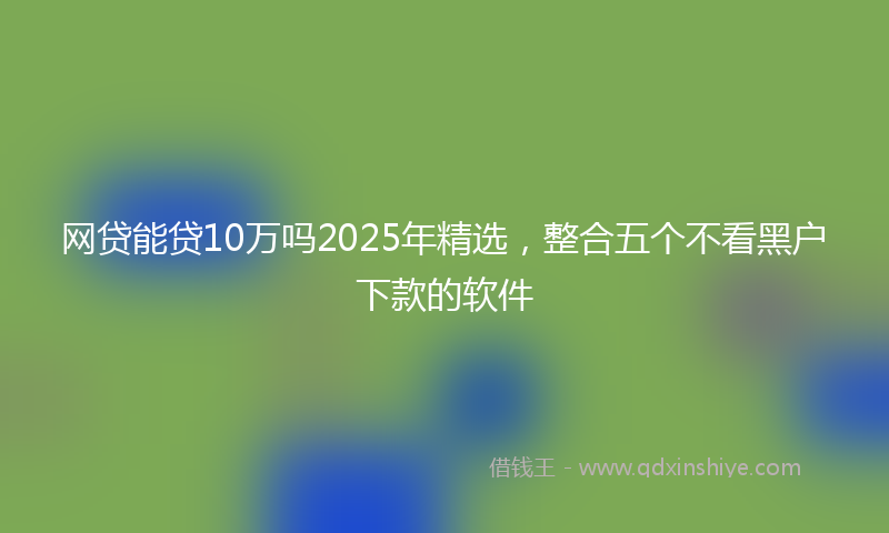 网贷能贷10万吗2025年精选，整合五个不看黑户下款的软件