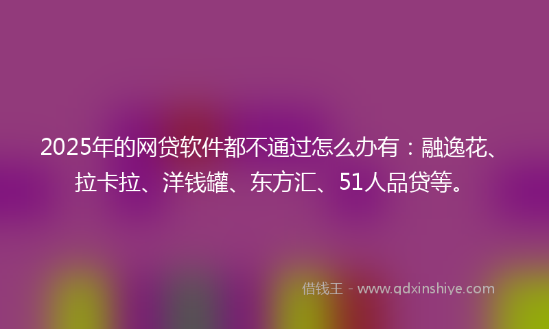 2025年的网贷软件都不通过怎么办有：融逸花、拉卡拉、洋钱罐、东方汇、51人品贷等。