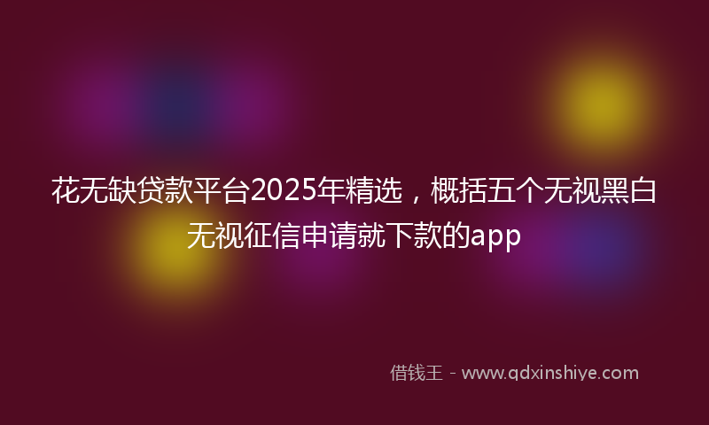 花无缺贷款平台2025年精选，概括五个无视黑白无视征信申请就下款的app