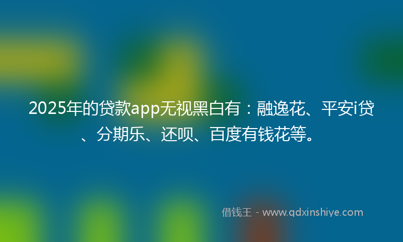 2025年的贷款app无视黑白有：融逸花、平安i贷、分期乐、还呗、百度有钱花等。