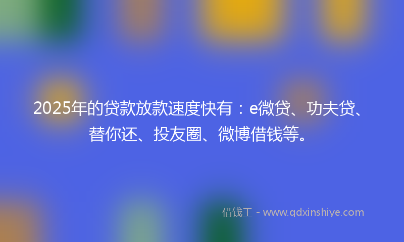 2025年的贷款放款速度快有：e微贷、功夫贷、替你还、投友圈、微博借钱等。