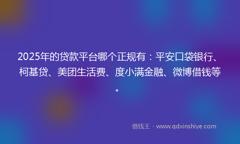 2025年的贷款平台哪个正规有：平安口袋银行、柯基贷、美团生活费、度小满金融、微博借钱等。