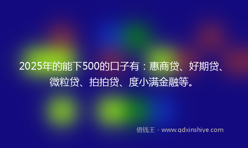 2025年的能下500的口子有：惠商贷、好期贷、微粒贷、拍拍贷、度小满金融等。