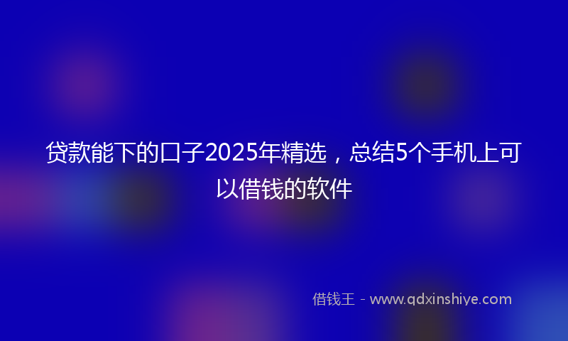 贷款能下的口子2025年精选，总结5个手机上可以借钱的软件