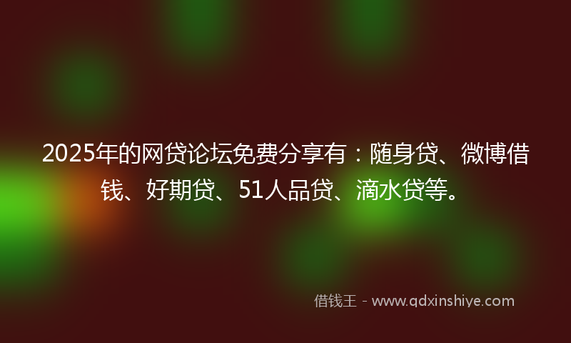 2025年的网贷论坛免费分享有：随身贷、微博借钱、好期贷、51人品贷、滴水贷等。
