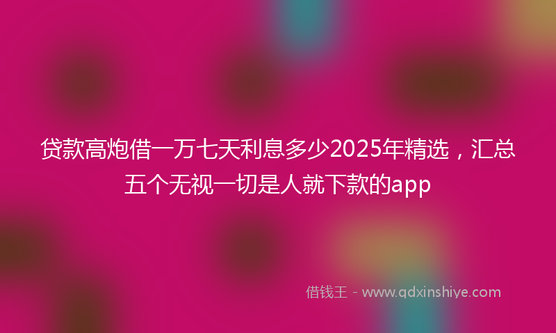 贷款高炮借一万七天利息多少2025年精选，汇总五个无视一切是人就下款的app